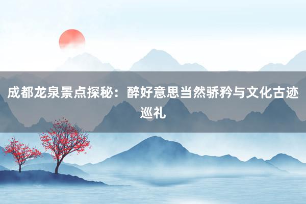 成都龙泉景点探秘：醉好意思当然骄矜与文化古迹巡礼